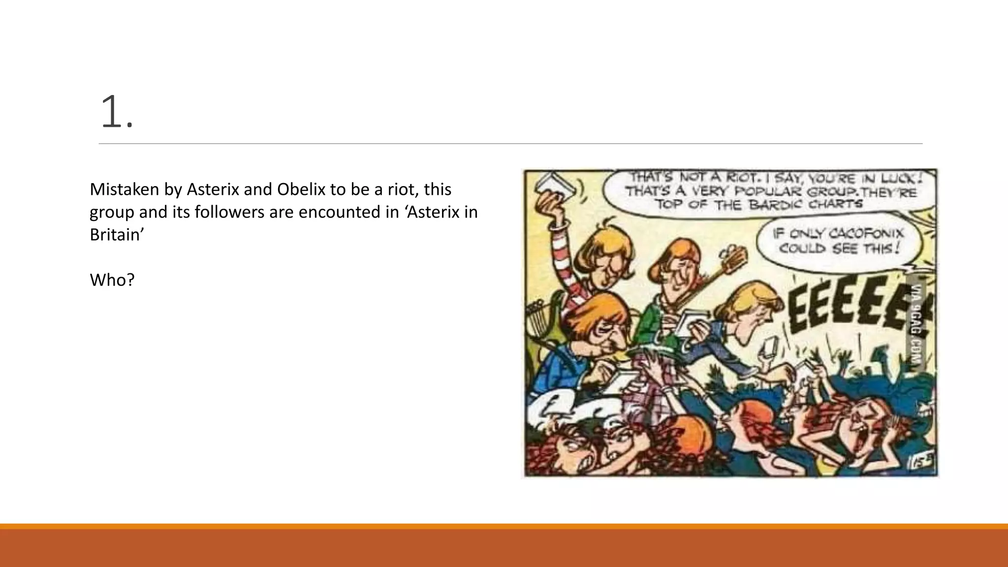 1.
Mistaken by Asterix and Obelix to be a riot, this
group and its followers are encounted in ‘Asterix in
Britain’
Who?
 