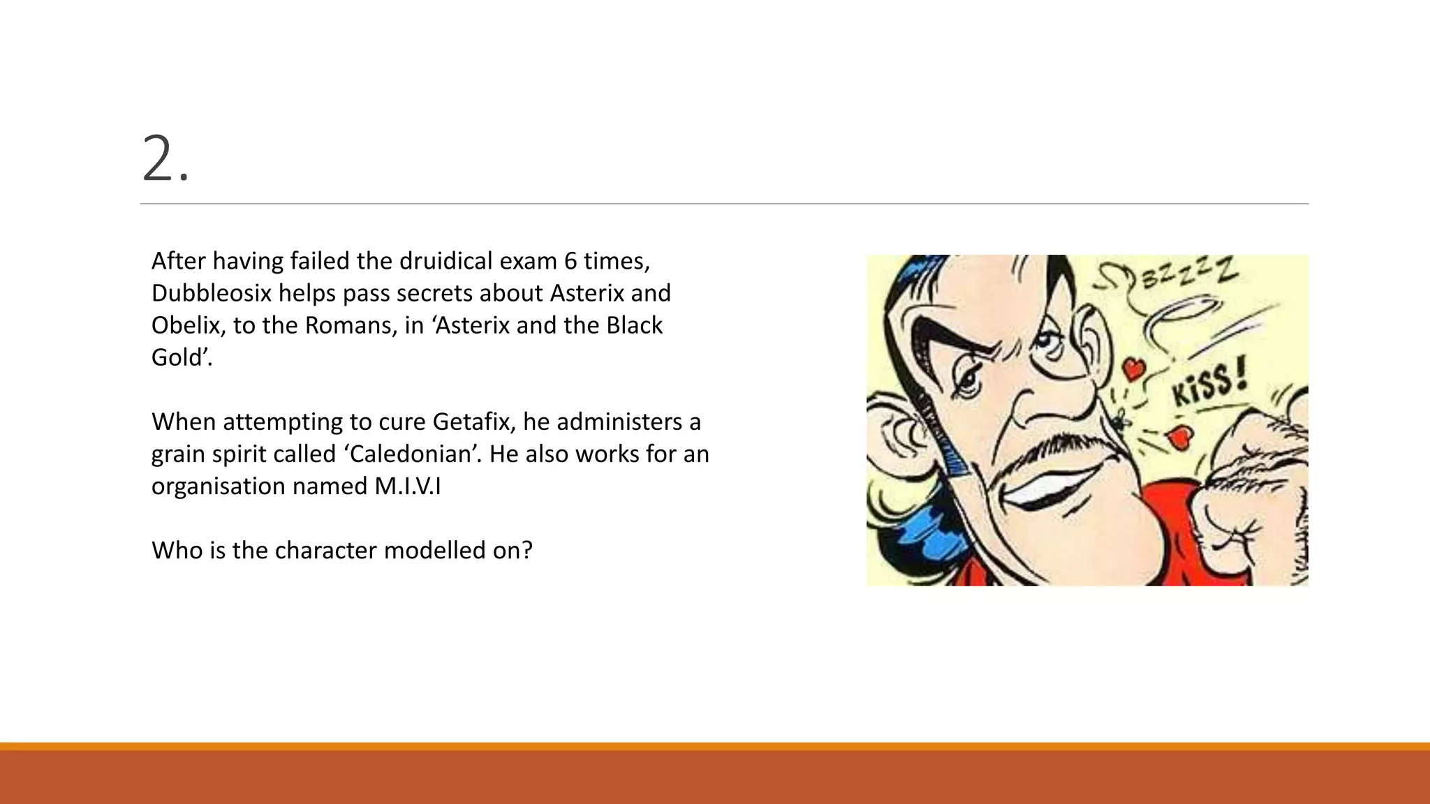 2.
After having failed the druidical exam 6 times,
Dubbleosix helps pass secrets about Asterix and
Obelix, to the Romans, in ‘Asterix and the Black
Gold’.
When attempting to cure Getafix, he administers a
grain spirit called ‘Caledonian’. He also works for an
organisation named M.I.V.I
Who is the character modelled on?
 