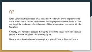 Q2
When Columbus first stepped on X, he named X so to fulfil a vow he promised to
name a land after a famous trio in one of the languages that he was fluent in. This
naming of the land even reflected on one of his main purposes to come to X in the
first place.
Y, nearby, was named so because it allegedly looked like a cigar from X or because
people in X knew people of Y for smoking cigars.
These are the theories behind etymological origins of X and Y. Give me X and Y.
 