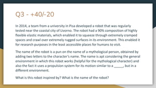 Q3 - +40/-20
In 2014, a team from a university in Pisa developed a robot that was regularly
tested near the coastal city of Livorno. The robot had a 90% composition of highly
flexible elastic materials, which enabled it to squeeze through extremely cramped
spaces and crawl over extremely rugged surfaces in its environment. This enabled it
for research purposes in the least accessible places for humans to visit.
The name of the robot is a pun on the name of a mythological person, obtained by
adding two letters to the character’s name. The name is apt considering the general
environment in which this robot works (helpful for the mythological character) and
also the fact it uses a propulsion system for its motion similar to a _____, but in a
different environment.
What is this robot inspired by? What is the name of the robot?
 