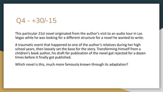 Q4 - +30/-15
This particular 21st novel originated from the author’s visit to an audio tour in Las
Vegas while he was looking for a different structure for a novel he wanted to write.
A traumatic event that happened to one of the author’s relatives during her high
school years, then loosely set the base for the story. Transforming himself from a
children’s book author, his draft for publication of the novel got rejected for a dozen
times before it finally got published.
Which novel is this, much more famously known through its adaptation?
 