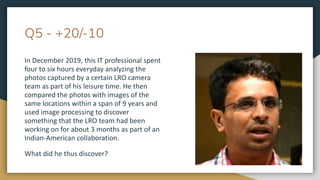 Q5 - +20/-10
In December 2019, this IT professional spent
four to six hours everyday analyzing the
photos captured by a certain LRO camera
team as part of his leisure time. He then
compared the photos with images of the
same locations within a span of 9 years and
used image processing to discover
something that the LRO team had been
working on for about 3 months as part of an
Indian-American collaboration.
What did he thus discover?
 