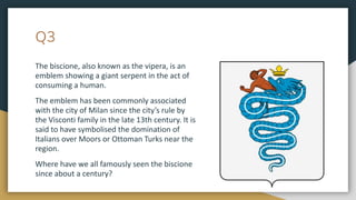 Q3
The biscione, also known as the vipera, is an
emblem showing a giant serpent in the act of
consuming a human.
The emblem has been commonly associated
with the city of Milan since the city’s rule by
the Visconti family in the late 13th century. It is
said to have symbolised the domination of
Italians over Moors or Ottoman Turks near the
region.
Where have we all famously seen the biscione
since about a century?
 