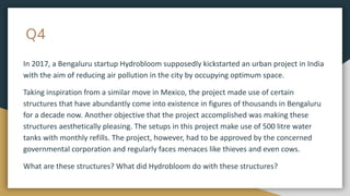 Q4
In 2017, a Bengaluru startup Hydrobloom supposedly kickstarted an urban project in India
with the aim of reducing air pollution in the city by occupying optimum space.
Taking inspiration from a similar move in Mexico, the project made use of certain
structures that have abundantly come into existence in figures of thousands in Bengaluru
for a decade now. Another objective that the project accomplished was making these
structures aesthetically pleasing. The setups in this project make use of 500 litre water
tanks with monthly refills. The project, however, had to be approved by the concerned
governmental corporation and regularly faces menaces like thieves and even cows.
What are these structures? What did Hydrobloom do with these structures?
 