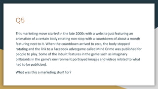 Q5
This marketing move started in the late 2000s with a website just featuring an
animation of a certain body rotating non-stop with a countdown of about a month
featuring next to it. When the countdown arrived to zero, the body stopped
rotating and the link to a Facebook advergame called Mind Crime was published for
people to play. Some of the inbuilt features in the game such as imaginary
billboards in the game’s environment portrayed images and videos related to what
had to be publicized.
What was this a marketing stunt for?
 
