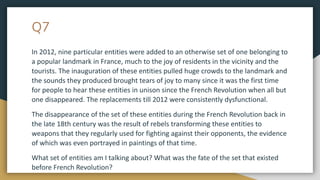 Q7
In 2012, nine particular entities were added to an otherwise set of one belonging to
a popular landmark in France, much to the joy of residents in the vicinity and the
tourists. The inauguration of these entities pulled huge crowds to the landmark and
the sounds they produced brought tears of joy to many since it was the first time
for people to hear these entities in unison since the French Revolution when all but
one disappeared. The replacements till 2012 were consistently dysfunctional.
The disappearance of the set of these entities during the French Revolution back in
the late 18th century was the result of rebels transforming these entities to
weapons that they regularly used for fighting against their opponents, the evidence
of which was even portrayed in paintings of that time.
What set of entities am I talking about? What was the fate of the set that existed
before French Revolution?
 
