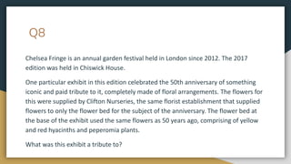 Q8
Chelsea Fringe is an annual garden festival held in London since 2012. The 2017
edition was held in Chiswick House.
One particular exhibit in this edition celebrated the 50th anniversary of something
iconic and paid tribute to it, completely made of floral arrangements. The flowers for
this were supplied by Clifton Nurseries, the same florist establishment that supplied
flowers to only the flower bed for the subject of the anniversary. The flower bed at
the base of the exhibit used the same flowers as 50 years ago, comprising of yellow
and red hyacinths and peperomia plants.
What was this exhibit a tribute to?
 