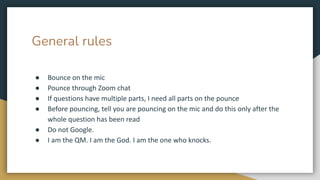 General rules
● Bounce on the mic
● Pounce through Zoom chat
● If questions have multiple parts, I need all parts on the pounce
● Before pouncing, tell you are pouncing on the mic and do this only after the
whole question has been read
● Do not Google.
● I am the QM. I am the God. I am the one who knocks.
 