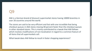 Q9
Aldi is a German brand of discount supermarket stores having 10000 branches in
over 20 countries around the world.
The stores are said to be very efficient and fast with one incredible feat being
checkout queues in Aldi stores moving 40 percent faster than the checkout queues
in other standard stores. This is mainly contributed to a tweak that Aldi follows
which involves modifications of non-localization in regard to a common feature of
all items that all supermarkets sell.
What tweak does Aldi follow to result in faster shopping experiences?
 