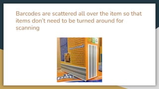 Barcodes are scattered all over the item so that
items don’t need to be turned around for
scanning
 