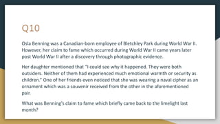Q10
Osla Benning was a Canadian-born employee of Bletchley Park during World War II.
However, her claim to fame which occurred during World War II came years later
post World War II after a discovery through photographic evidence.
Her daughter mentioned that “I could see why it happened. They were both
outsiders. Neither of them had experienced much emotional warmth or security as
children.” One of her friends even noticed that she was wearing a naval cipher as an
ornament which was a souvenir received from the other in the aforementioned
pair.
What was Benning’s claim to fame which briefly came back to the limelight last
month?
 