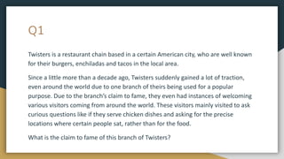 Q1
Twisters is a restaurant chain based in a certain American city, who are well known
for their burgers, enchiladas and tacos in the local area.
Since a little more than a decade ago, Twisters suddenly gained a lot of traction,
even around the world due to one branch of theirs being used for a popular
purpose. Due to the branch’s claim to fame, they even had instances of welcoming
various visitors coming from around the world. These visitors mainly visited to ask
curious questions like if they serve chicken dishes and asking for the precise
locations where certain people sat, rather than for the food.
What is the claim to fame of this branch of Twisters?
 