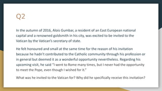 Q2
In the autumn of 2016, Alois Gumbar, a resident of an East European national
capital and a renowned goldsmith in his city, was excited to be invited to the
Vatican by the Vatican’s secretary of state.
He felt honoured and small at the same time for the reason of his invitation
because he hadn’t contributed to the Catholic community through his profession or
in general but deemed it as a wonderful opportunity nevertheless. Regarding his
upcoming visit, he said “I went to Rome many times, but I never had the opportunity
to meet the Pope, even though I wished for it.”
What was he invited to the Vatican for? Why did he specifically receive this invitation?
 