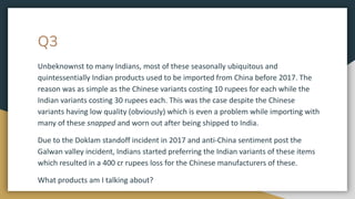 Q3
Unbeknownst to many Indians, most of these seasonally ubiquitous and
quintessentially Indian products used to be imported from China before 2017. The
reason was as simple as the Chinese variants costing 10 rupees for each while the
Indian variants costing 30 rupees each. This was the case despite the Chinese
variants having low quality (obviously) which is even a problem while importing with
many of these snapped and worn out after being shipped to India.
Due to the Doklam standoff incident in 2017 and anti-China sentiment post the
Galwan valley incident, Indians started preferring the Indian variants of these items
which resulted in a 400 cr rupees loss for the Chinese manufacturers of these.
What products am I talking about?
 