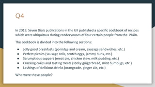 Q4
In 2018, Seven Dials publications in the UK published a specific cookbook of recipes
which were ubiquitous during rendezvouses of four certain people from the 1940s.
The cookbook is divided into the following sections:
● Jolly good breakfasts (porridge and cream, sausage sandwiches, etc.)
● Perfect picnics (sausage rolls, scotch eggs, jammy buns, etc.)
● Scrumptious suppers (meat pie, chicken stew, milk pudding, etc.)
● Cracking cakes and tasting treats (sticky gingerbread, mint humbugs, etc.)
● Lashings of delicious drinks (orangeade, ginger ale, etc.)
Who were these people?
 