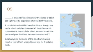 Q5
______ is a Mediterranean island with an area of about
250 sq kms and a population of about 8000 residents.
A certain father is said to have lost his son X very close
to the island and then lamented X’s death beside his
corpse on the shores of the island. He then buried him
there and gave the island its name in memory of X.
Simply give me the name of the island which was a
result of this father’s unconditional love for X (or) give
me X.
 