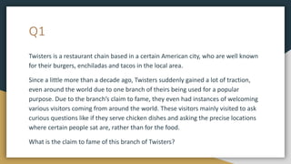 Q1
Twisters is a restaurant chain based in a certain American city, who are well known
for their burgers, enchiladas and tacos in the local area.
Since a little more than a decade ago, Twisters suddenly gained a lot of traction,
even around the world due to one branch of theirs being used for a popular
purpose. Due to the branch’s claim to fame, they even had instances of welcoming
various visitors coming from around the world. These visitors mainly visited to ask
curious questions like if they serve chicken dishes and asking the precise locations
where certain people sat are, rather than for the food.
What is the claim to fame of this branch of Twisters?
 