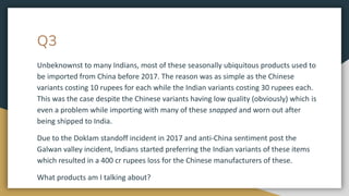 Q3
Unbeknownst to many Indians, most of these seasonally ubiquitous products used to
be imported from China before 2017. The reason was as simple as the Chinese
variants costing 10 rupees for each while the Indian variants costing 30 rupees each.
This was the case despite the Chinese variants having low quality (obviously) which is
even a problem while importing with many of these snapped and worn out after
being shipped to India.
Due to the Doklam standoff incident in 2017 and anti-China sentiment post the
Galwan valley incident, Indians started preferring the Indian variants of these items
which resulted in a 400 cr rupees loss for the Chinese manufacturers of these.
What products am I talking about?
 