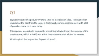 Q1
Baywatch has been a popular TV show since its inception in 1989. The segment of
introducing the cast from the intro, in itself, has become an iconic aspect with a lot
of parodies made on it even today.
This segment was actually inspired by something televised from the summer of the
previous year, which in itself, was a first time experience for a lot of its viewers.
What inspired this segment of Baywatch’s intro?
 