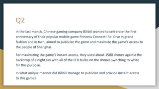 Q2
In the last month, Chinese gaming company Bilibili wanted to celebrate the first
anniversary of their popular mobile game Princess Connect! Re: Dive in grand
fashion and in turn, aimed to publicize the game and maximize the game’s access to
the people of Shanghai.
For maximizing the game’s instant access, they used about 1500 drones against the
backdrop of a night sky with all of the LED bulbs on the drones switching to white
for this purpose.
In what unique manner did Bilibili manage to publicize and provide instant access
to this game?
 