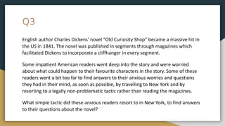 Q3
English author Charles Dickens' novel “Old Curiosity Shop” became a massive hit in
the US in 1841. The novel was published in segments through magazines which
facilitated Dickens to incorporate a cliffhanger in every segment.
Some impatient American readers went deep into the story and were worried
about what could happen to their favourite characters in the story. Some of these
readers went a bit too far to find answers to their anxious worries and questions
they had in their mind, as soon as possible, by travelling to New York and by
resorting to a legally non-problematic tactic rather than reading the magazines.
What simple tactic did these anxious readers resort to in New York, to find answers
to their questions about the novel?
 