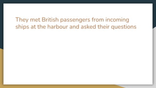 They met British passengers from incoming
ships at the harbour and asked their questions
 