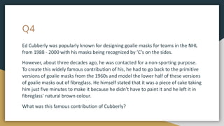Q4
Ed Cubberly was popularly known for designing goalie masks for teams in the NHL
from 1988 - 2000 with his masks being recognized by ‘C’s on the sides.
However, about three decades ago, he was contacted for a non-sporting purpose.
To create this widely famous contribution of his, he had to go back to the primitive
versions of goalie masks from the 1960s and model the lower half of these versions
of goalie masks out of fibreglass. He himself stated that it was a piece of cake taking
him just five minutes to make it because he didn’t have to paint it and he left it in
fibreglass’ natural brown colour.
What was this famous contribution of Cubberly?
 