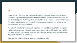 Q1
In late January this year, the magazine The Week came up with an article which
narrated a rags-to-riches story of a cricketer after his impressive exploits in his Test
debut series against Australia, which eventually led to a historic series win for India.
The article also stressed on his excellent temperament despite the personal and
discriminatory problems he faced.
The article’s title honored him with a certain two word term due to his energetic
exploits, alluding to an erstwhile organization of sorts from his native place which
has been defunct since about a decade ago. The title was apt even by considering
the general location of his native.
Who was the cricketer? What was the title of the article?
 