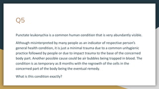 Q5
Punctate leukonychia is a common human condition that is very abundantly visible.
Although misinterpreted by many people as an indicator of respective person’s
general health condition, it is just a minimal trauma due to a common unhygienic
practice followed by people or due to impact trauma to the base of the concerned
body part. Another possible cause could be air bubbles being trapped in blood. The
condition is as temporary as 8 months with the regrowth of the cells in the
concerned part of the body being the eventual remedy.
What is this condition exactly?
 