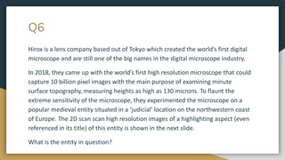 Q6
Hirox is a lens company based out of Tokyo which created the world’s first digital
microscope and are still one of the big names in the digital microscope industry.
In 2018, they came up with the world’s first high resolution microscope that could
capture 10 billion pixel images with the main purpose of examining minute
surface topography, measuring heights as high as 130 microns. To flaunt the
extreme sensitivity of the microscope, they experimented the microscope on a
popular medieval entity situated in a ‘judicial’ location on the northwestern coast
of Europe. The 2D scan scan high resolution images of a highlighting aspect (even
referenced in its title) of this entity is shown in the next slide.
What is the entity in question?
 