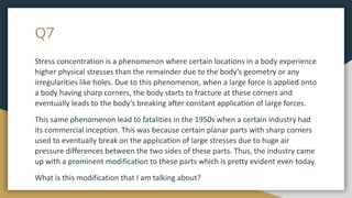 Q7
Stress concentration is a phenomenon where certain locations in a body experience
higher physical stresses than the remainder due to the body’s geometry or any
irregularities like holes. Due to this phenomenon, when a large force is applied onto
a body having sharp corners, the body starts to fracture at these corners and
eventually leads to the body’s breaking after constant application of large forces.
This same phenomenon lead to fatalities in the 1950s when a certain industry had
its commercial inception. This was because certain planar parts with sharp corners
used to eventually break on the application of large stresses due to huge air
pressure differences between the two sides of these parts. Thus, the industry came
up with a prominent modification to these parts which is pretty evident even today.
What is this modification that I am talking about?
 