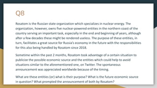 Q8
Rosatom is the Russian state organization which specializes in nuclear energy. The
organization, however, owns five nuclear-powered entities in the northern coast of the
country serving an important task, especially in the end and beginning of years, although
after a few decades these might be rendered useless. The purpose of these entities, in
turn, facilitates a great source for Russia’s economy in the future with the responsibilities
for this also being handled by Rosatom since 2018.
Sometime within the past 2 months, Rosatom took advantage of a certain situation to
publicize the possible economic source and the entities which could help to avoid
situations similar to the aforementioned one, on Twitter. The spontaneous
announcement was appreciated worldwide because of the timing.
What are these entities (or) what is their purpose? What is the future economic source
in question? What prompted the announcement of both by Rosatom?
 
