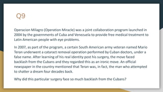 Q9
Operacion Milagro (Operation Miracle) was a joint collaboration program launched in
2004 by the governments of Cuba and Venezuela to provide free medical treatment to
Latin American people with eye problems.
In 2007, as part of the program, a certain South American army veteran named Mario
Teran underwent a cataract removal operation performed by Cuban doctors, under a
false name. After learning of his real identity post his surgery, the move faced
backlash from the Cubans and they regarded this as an ironic move. An official
newspaper in the country mentioned that Teran was, in fact, the man who attempted
to shatter a dream four decades back.
Why did this particular surgery face so much backlash from the Cubans?
 