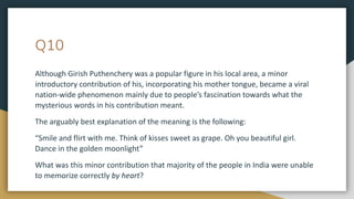 Q10
Although Girish Puthenchery was a popular figure in his local area, a minor
introductory contribution of his, incorporating his mother tongue, became a viral
nation-wide phenomenon mainly due to people’s fascination towards what the
mysterious words in his contribution meant.
The arguably best explanation of the meaning is the following:
“Smile and flirt with me. Think of kisses sweet as grape. Oh you beautiful girl.
Dance in the golden moonlight”
What was this minor contribution that majority of the people in India were unable
to memorize correctly by heart?
 