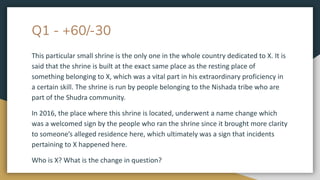Q1 - +60/-30
This particular small shrine is the only one in the whole country dedicated to X. It is
said that the shrine is built at the exact same place as the resting place of
something belonging to X, which was a vital part in his extraordinary proficiency in
a certain skill. The shrine is run by people belonging to the Nishada tribe who are
part of the Shudra community.
In 2016, the place where this shrine is located, underwent a name change which
was a welcomed sign by the people who ran the shrine since it brought more clarity
to someone’s alleged residence here, which ultimately was a sign that incidents
pertaining to X happened here.
Who is X? What is the change in question?
 