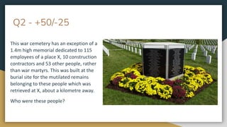 Q2 - +50/-25
This war cemetery has an exception of a
1.4m high memorial dedicated to 115
employees of a place X, 10 construction
contractors and 53 other people, rather
than war martyrs. This was built at the
burial site for the mutilated remains
belonging to these people which was
retrieved at X, about a kilometre away.
Who were these people?
 