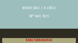 WEEKLY QUIZ | K-CIRCLE
RAMA SUBRAMANIAN
30TH MAY, 2015
 