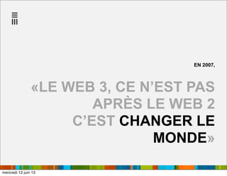 EN 2007,
«LE WEB 3, CE N’EST PAS
APRÈS LE WEB 2
C’EST CHANGER LE
MONDE»
mercredi 12 juin 13
 