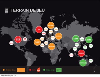 USA
BelgIUM
UK
FRANCE
switZerland
JAPAN
CHINA
australia
SINGAPORE
Netherlands
London
Brussels
Rotterdam
ANTWERP
GHENT
PARIS
GENEVASEATTLE
NEW
YORK
SINGAPORE
TOKYO
shanghai
BEJING
hong
kong
SYDNEY
Emakina Group Digital JungleMetia
guangzhou
LIMOGES
TERRAIN DE JEU
4
mercredi 12 juin 13
 