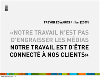 45
TREVOR EDWARDS / nike (2009)
«NOTRE TRAVAIL N’EST PAS
D’ENGRAISSER LES MÉDIAS
NOTRE TRAVAIL EST D’ÊTRE
CONNECTÉ À NOS CLIENTS»
mercredi 12 juin 13
 