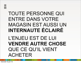 TOUTE PERSONNE QUI
ENTRE DANS VOTRE
MAGASIN EST AUSSI UN
INTERNAUTE ÉCLAIRÉ
L’ENJEU EST DE LUI
VENDRE AUTRE CHOSE
QUE CE QU’IL VIENT
ACHETER
mercredi 12 juin 13
 