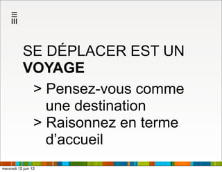 SE DÉPLACER EST UN
VOYAGE
> Pensez-vous comme
une destination
> Raisonnez en terme
d’accueil
mercredi 12 juin 13
 