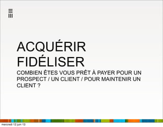 ACQUÉRIR
FIDÉLISER
COMBIEN ÊTES VOUS PRÊT À PAYER POUR UN
PROSPECT / UN CLIENT / POUR MAINTENIR UN
CLIENT ?
mercredi 12 juin 13
 