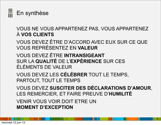 En synthèse
VOUS NE VOUS APPARTENEZ PAS, VOUS APPARTENEZ
À VOS CLIENTS
VOUS DEVEZ ÊTRE D’ACCORD AVEC EUX SUR CE QUE
VOUS REPRÉSENTEZ EN VALEUR
VOUS DEVEZ ÊTRE INTRANSIGEANT
SUR LA QUALITÉ DE L’EXPÉRIENCE SUR CES
ÉLÉMENTS DE VALEUR
VOUS DEVEZ LES CÉLÉBRER TOUT LE TEMPS,
PARTOUT, TOUT LE TEMPS
VOUS DEVEZ SUSCITER DES DÉCLARATIONS D’AMOUR,
LES REMERCIER, ET FAIRE PREUVE D’HUMILITÉ
VENIR VOUS VOIR DOIT ETRE UN
MOMENT D’EXCEPTION
94
mercredi 12 juin 13
 