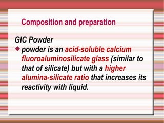 Composition and preparation

GIC Powder
 powder is an acid-soluble calcium
  fluoroaluminosilicate glass (similar to
  that of silicate) but with a higher
  alumina-silicate ratio that increases its
  reactivity with liquid.
 