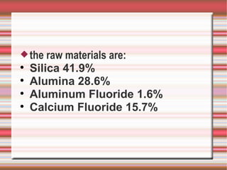  the   raw materials are:

    Silica 41.9%

    Alumina 28.6%

    Aluminum Fluoride 1.6%

    Calcium Fluoride 15.7%
 