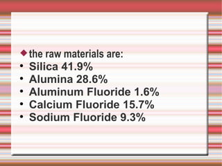  the   raw materials are:

    Silica 41.9%

    Alumina 28.6%

    Aluminum Fluoride 1.6%

    Calcium Fluoride 15.7%

    Sodium Fluoride 9.3%
 