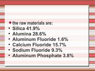  the   raw materials are:

    Silica 41.9%

    Alumina 28.6%

    Aluminum Fluoride 1.6%

    Calcium Fluoride 15.7%

    Sodium Fluoride 9.3%

    Aluminum Phosphate 3.8%
 