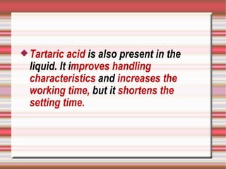  Tartaric  acid is also present in the
  liquid. It improves handling
  characteristics and increases the
  working time, but it shortens the
  setting time.
 