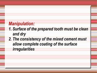 Manipulation:
1. Surface of the prepared tooth must be clean
   and dry
2. The consistency of the mixed cement must
   allow complete coating of the surface
   irregularities
 